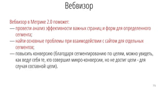 Вебвизор
Вебвизор в Метрике 2.0 поможет:
—провести анализ эффективности важных страниц и форм для определенного
сегмента;
—найти основные проблемы при взаимодействии с сайтом для отдельных
сегментов;
—повысить конверсию (благодаря сегментированию по целям, можно увидеть,
как ведут себя те, кто совершил микро-конверсии, но не достиг цели - для
случая составной цели).
75
 