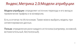 Модели атрибуции: определяет источник перехода и его вклад в
привлечение трафика и в конверсию.
Есть в отчетах по Источникам. Также можно выбрать модель при
сегментировании данных.
Польза: определение роли каждого источника (например, основной,
вспомогательный, бесполезный).
Яндекс.Метрика 2.0:Модели атрибуции
8
 
