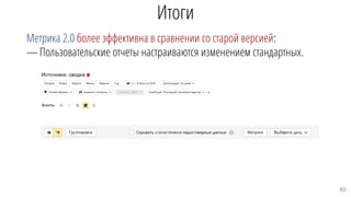 Итоги
Метрика 2.0 более эффективна в сравнении со старой версией:
—Пользовательские отчеты настраиваются изменением стандартных.
80
 