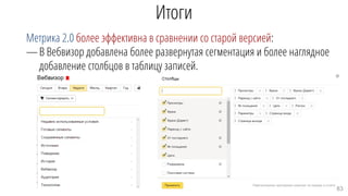 Итоги
Метрика 2.0 более эффективна в сравнении со старой версией:
—В Вебвизор добавлена более развернутая сегментация и более наглядное
добавление столбцов в таблицу записей.
83
 