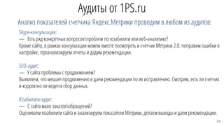 Аудиты от 1PS.ru
Анализ показателей счетчика Яндекс.Метрики проводим в любом из аудитов:
Skype-консультация:
— Есть ряд конкретных вопросовпроблем по юзабилити или веб-аналитике?
Кроме сайта, в рамках консультации можем вместе посмотреть и счетчик Метрики 2.0: поправим ошибки в
настройке, проанализируем отчеты и дадим рекомендации.
SEO-аудит:
— У сайта проблемы с продвижением?
Выявляем, что мешает продвижению и даем рекомендации по их исправлению. Смотрим, есть ли счетчик
и корректно ли ведется сбор данных.
Юзабилити-аудит:
— С сайта мало заказовобращений?
Оцениваем юзабилити сайта и анализируем показатели Метрики, делаем выводы и даем рекомендации.
84
 