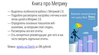 Книга про Метрику
—Выделены особенности работы с Метрикой 2.0.
—Подробно рассмотрена настройка счетчика и всех
типов целей в Метрике 2.0.
—Определены основные показатели веб-
аналитики, за которыми стоит следить.
—Рассмотрены все-все отчеты.
—Есть конкретные рекомендации: для чего и как
часто смотреть отдельные отчеты.
Можно купить на Ozon’e за 286 рублей.
86
 