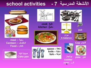 8
– ‫وجبة‬meal
– ‫المقصف‬Canteen
– ‫طعام‬Food
‫طبخ‬cook
‫مطبخ‬kitchen
pot
‫المدرسية‬ ‫الشنشطة‬7-school activities
Cup ‫فنجان‬
‫ميزان‬
A balance
‫بوتاجاز‬
cooker
‫فرن‬oven
‫كيك‬ ‫صينية‬
Cake pan
– ‫ملعقة‬spoon
– ‫سكينة‬knife
– ‫شوكة‬fork
‫طبق‬plate
 