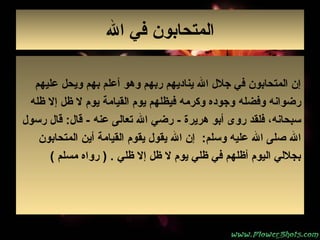 ‫ال‬ ‫في‬ ‫المتحابون‬
‫عليهم‬ ‫ويحل‬ ‫بهم‬ ‫أعلم‬ ‫وهو‬ ‫ربهم‬ ‫يناديهم‬ ‫ال‬ ‫جل ل‬ ‫في‬ ‫المتحابون‬ ‫إن‬
‫وفضله‬ ‫رضوانه‬‫ي‬ ‫القيامة‬ ‫يوم‬ ‫فيظلهم‬ ‫وكرمه‬ ‫وجوده‬‫و‬‫ظله‬ ‫إل‬ ‫ظل‬ ‫ل‬ ‫م‬
‫هريرة‬ ‫أبو‬ ‫روى‬ ‫فلقد‬ ،‫سبحانه‬‫رضي‬ -‫عنه‬ ‫تعالى‬ ‫ال‬‫رسو ل‬ ‫قا ل‬ :‫قا ل‬ -
‫وسلم‬ ‫عليه‬ ‫ال‬ ‫صلى‬ ‫ال‬:‫يقوم‬ ‫يقو ل‬ ‫ال‬ ‫إن‬‫المتحابون‬ ‫أين‬ ‫القيامة‬
‫ظلي‬ ‫إل‬ ‫ظل‬ ‫ل‬ ‫يوم‬ ‫ظلي‬ ‫في‬ ‫أظلهم‬ ‫اليوم‬ ‫بجللي‬) .‫مسلم‬ ‫رواه‬(
 