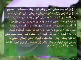 •)‫سفسافها‬ ‫ويكره‬ ، ‫وأشرافها‬ ‫المور‬ ‫معالي‬ ‫يحب‬ ‫ال‬ ‫إن‬(‫صحيح‬ ..
•)‫خرجت‬ ‫لو‬ ‫فيود‬ ، ‫يعاين‬ ‫ما‬ ‫ويعاين‬ ‫الموت‬ ‫به‬ ‫ينزل‬ ‫المؤمن‬ ‫إن‬–
‫نفسه‬ ‫يعني‬-، ‫السماء‬ ‫إلى‬ ‫بروحه‬ ‫يصعد‬ ‫المؤمن‬ ‫وإن‬ ، ‫لقاءه‬ ‫يحب‬ ‫وال‬
، ‫الرض‬ ‫أهل‬ ‫من‬ ‫معارفهم‬ ‫عن‬ ‫فيستخبرونه‬ ‫المؤمنين‬ ‫أرواح‬ ‫فتأتيه‬
‫قد‬ ‫فلنا‬ ‫إن‬ : ‫قال‬ ‫وإذا‬ ، ‫ذلك‬ ‫أعجبهم‬ ‫الدنيا‬ ‫في‬ ‫فلنا‬ ‫تركت‬ : ‫قال‬ ‫فإذا‬
: ‫فيسأل‬ ‫قبره‬ ‫في‬ ‫يجلس‬ ‫المؤمن‬ ‫وإن‬ . ‫إلينا‬ ‫به‬ ‫جيء‬ ‫ما‬ : ‫قالوا‬ ، ‫مات‬
‫صلى‬ ‫محمد‬ ‫نبيي‬ ‫فيقول‬ ‫؟‬ ‫نبيك‬ ‫من‬ : ‫فيقال‬ . ‫ال‬ ‫ربي‬ : ‫فيقول‬ ‫؟‬ ‫ربه‬ ‫من‬
. ‫وسلم‬ ‫عليه‬ ‫ال‬‫ي‬‫؟‬ ‫دينك‬ ‫فما‬ : ‫قال‬‫فيقول‬‫له‬ ‫فيفتح‬ . ‫السل م‬ ‫ديني‬ :
: ‫يقال‬ ‫أو‬ ‫فيقول‬ ‫قبره‬ ‫في‬ ‫باب‬‫إ‬‫فكأنما‬ ، ‫القبر‬ ‫يرى‬ ‫ثم‬ . ‫مجلسك‬ ‫إلى‬ ‫نظر‬
. ‫رقدة‬ ‫كانت‬‫صحيح‬ ( . .
 