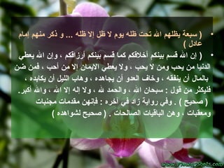 •‫ظله‬ ‫إل‬ ‫ظل‬ ‫ل‬ ‫يوم‬ ‫ظله‬ ‫تحت‬ ‫ال‬ ‫يظلهم‬ ‫سبعة‬ )...‫إمام‬ ‫منهم‬ ‫ذكر‬ ‫و‬
‫عادل‬(
•)‫يعطي‬ ‫ال‬ ‫وإن‬ ، ‫أرزاقكم‬ ‫بينكم‬ ‫قسم‬ ‫كما‬ ‫أخلقكم‬ ‫بينكم‬ ‫قسم‬ ‫ال‬ ‫إن‬
‫ضن‬ ‫فمن‬ ، ‫أحب‬ ‫من‬ ‫إل‬ ‫اليمان‬ ‫يعطي‬ ‫ول‬ ، ‫يحب‬ ‫ل‬ ‫ومن‬ ‫يحب‬ ‫من‬ ‫الدنيا‬
، ‫يكابده‬ ‫أن‬ ‫الليل‬ ‫وهاب‬ ، ‫يجاهده‬ ‫أن‬ ‫العدو‬ ‫وخاف‬ ، ‫ينفقه‬ ‫أن‬ ‫بالمال‬
.‫أكبر‬ ‫وال‬ ، ‫ال‬ ‫إل‬ ‫إله‬ ‫ول‬ ، ‫ل‬ ‫والحمد‬ ، ‫ال‬ ‫سبحان‬ : ‫قول‬ ‫من‬ ‫فليكثر‬
‫مجنبات‬ ‫مقدمات‬ ‫فإنهن‬ : ‫آخره‬ ‫في‬ ‫زاد‬ ‫رواية‬ ‫وفي‬ . ( ‫صحيح‬ )
( ‫لشواهده‬ ‫صحيح‬ ) . ‫الصالحات‬ ‫الباقيات‬ ‫وهن‬ ، ‫ومعقبات‬
 