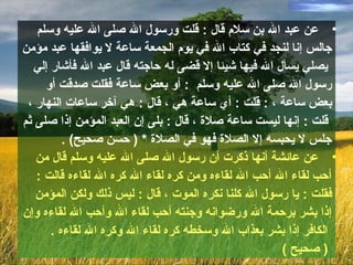 •‫قال‬ ‫سلم‬ ‫بن‬ ‫ال‬ ‫عبد‬ ‫عن‬:‫وسلم‬ ‫عليه‬ ‫ال‬ ‫صلى‬ ‫ال‬ ‫ورسول‬ ‫قلت‬
‫في‬ ‫لنجد‬ ‫إنا‬ ‫جالس‬‫مؤمن‬ ‫عبد‬ ‫يوافقها‬ ‫ل‬ ‫ساعة‬ ‫الجمعة‬ ‫يوم‬ ‫في‬ ‫ال‬ ‫كتاب‬
‫إلي‬ ‫فأشار‬ ‫ال‬ ‫عبد‬ ‫قال‬ ‫حاجته‬ ‫له‬ ‫قضى‬ ‫إل‬ ‫شيئا‬ ‫فيها‬ ‫ال‬ ‫يسأل‬ ‫يصلي‬
‫وسلم‬ ‫عليه‬ ‫ال‬ ‫صلى‬ ‫ال‬ ‫رسول‬:‫أو‬ ‫صدقت‬ ‫فقلت‬ ‫ساعة‬ ‫بعض‬ ‫أو‬
‫ساعة‬ ‫بعض‬: ،‫قلت‬:‫هي‬ ‫ساعة‬ ‫أي‬،‫قال‬:‫النهار‬ ‫ساعات‬ ‫آخر‬ ‫هي‬،
‫قلت‬:‫صلة‬ ‫ساعة‬ ‫ليست‬ ‫إنها‬،‫قال‬:‫ثم‬ ‫صلى‬ ‫إذا‬ ‫المؤمن‬ ‫العبد‬ ‫إن‬ ‫بلى‬
‫صحيح‬ ‫حسن‬ ) * ‫الصلة‬ ‫في‬ ‫فهو‬ ‫الصلة‬ ‫إل‬ ‫يحبسه‬ ‫ل‬ ‫جلس‬. (
•‫من‬ ‫قال‬ ‫وسلم‬ ‫عليه‬ ‫ال‬ ‫صلى‬ ‫ال‬ ‫رسول‬ ‫أن‬ ‫ذكرت‬ ‫أنها‬ ‫عائشة‬ ‫عن‬
‫قالت‬ ‫لقاءه‬ ‫ال‬ ‫كره‬ ‫ال‬ ‫لقاء‬ ‫كره‬ ‫ومن‬ ‫لقاءه‬ ‫ال‬ ‫أحب‬ ‫ال‬ ‫لقاء‬ ‫أحب‬:
‫فقلت‬:‫الموت‬ ‫نكره‬ ‫كلنا‬ ‫ال‬ ‫رسول‬ ‫يا‬،‫قال‬:‫المؤمن‬ ‫ولكن‬ ‫ذلك‬ ‫ليس‬
‫وإن‬ ‫لقاءه‬ ‫ال‬ ‫وأحب‬ ‫ال‬ ‫لقاء‬ ‫أحب‬ ‫وجنته‬ ‫ورضوانه‬ ‫ال‬ ‫برحمة‬ ‫بشر‬ ‫إذا‬
. ‫لقاءه‬ ‫ال‬ ‫وكره‬ ‫ال‬ ‫لقاء‬ ‫كره‬ ‫وسخطه‬ ‫ال‬ ‫بعذاب‬ ‫بشر‬ ‫إذا‬ ‫الكافر‬
( ‫صحيح‬ )
 