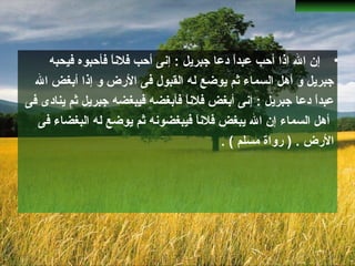 •‫فيحبه‬ ‫فأحبوه‬ ‫ا‬ً ‫فلان‬ ‫أحب‬ ‫إانى‬ : ‫جبريل‬ ‫دعا‬ ‫ا‬ً ‫عبد‬ ‫أحب‬ ‫اذا‬ ‫ال‬ ‫إن‬
‫و‬ ‫الضرض‬ ‫فى‬ ‫القبول‬ ‫له‬ ‫يوضع‬ ‫ثم‬ ‫السماء‬ ‫أهل‬ ‫و‬ ‫جبريل‬‫إ‬‫ذا‬‫أ‬‫ال‬ ‫بغض‬
‫دعا‬ ‫ا‬ً ‫عبد‬‫فيبغض‬ ‫فأبغضه‬ ‫ا‬ً ‫فلان‬ ‫أبغض‬ ‫إانى‬ : ‫جبريل‬‫ه‬‫فى‬ ‫ينادى‬ ‫ثم‬ ‫جبريل‬
‫فى‬ ‫البغضاء‬ ‫له‬ ‫يوضع‬ ‫ثم‬ ‫فيبغضوانه‬ ‫ا‬ً ‫فلان‬ ‫يبغض‬ ‫ال‬ ‫إن‬ ‫السماء‬ ‫أهل‬
‫الضرض‬.. ( ‫مسلم‬ ‫ضرواة‬ )
 