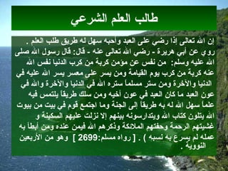 ‫الشرعي‬ ‫العلم‬ ‫طالب‬
‫العلم‬ ‫طلب‬ ‫طريق‬ ‫له‬ ‫سهل‬ ‫وأحبه‬ ‫العبد‬ ‫على‬ ‫ضرضي‬ ‫إذا‬ ‫تعالى‬ ‫ال‬ ‫إن‬.
‫هريرة‬ ‫أبي‬ ‫عن‬ ‫ضروي‬‫ضرضي‬ -‫عنه‬ ‫تعالى‬ ‫ال‬‫صلى‬ ‫ال‬ ‫ضرسول‬ ‫قال‬ :‫قال‬ -
‫وسلم‬ ‫عليه‬ ‫ال‬:‫من‬ ‫كربة‬ ‫مؤمن‬ ‫عن‬ ‫انفس‬ ‫من‬‫ال‬ ‫انفس‬ ‫الدانيا‬ ‫كرإ ب‬
‫عليه‬ ‫ال‬ ‫يسر‬ ‫معسر‬ ‫على‬ ‫يسر‬ ‫ومن‬ ‫القيامة‬ ‫يوم‬ ‫كرإ ب‬ ‫من‬ ‫كربة‬ ‫عنه‬‫في‬
‫في‬ ‫وال‬ ‫والرخرة‬ ‫الدانيا‬ ‫في‬ ‫ال‬ ‫ستره‬ ‫ا‬ً ‫مسلم‬ ‫ستر‬ ‫ومن‬ ‫والرخرة‬ ‫الدانيا‬
‫العبد‬ ‫عون‬‫فيه‬ ‫يلتمس‬ ‫ا‬ً ‫طريق‬ ‫سلك‬ ‫ومن‬ ‫أرخيه‬ ‫عون‬ ‫في‬ ‫العبد‬ ‫كان‬ ‫ما‬
‫ا‬ً ‫طريق‬ ‫به‬ ‫له‬ ‫ال‬ ‫سهل‬ ‫ا‬ً ‫علم‬‫بيوت‬ ‫من‬ ‫بيت‬ ‫في‬ ‫قوم‬ ‫اجتمع‬ ‫وما‬ ‫الجنة‬ ‫إلى‬
‫إل‬ ‫بينهم‬ ‫ويتداضرسوانه‬ ‫ال‬ ‫كتاإ ب‬ ‫يتلون‬ ‫ال‬‫السكينة‬ ‫عليهم‬ ‫انزلت‬‫و‬
‫ومن‬ ‫عنده‬ ‫فيمن‬ ‫ال‬ ‫وذكرهم‬ ‫الملكئكة‬ ‫وحفتهم‬ ‫الرحمة‬ ‫غشيتهم‬‫أ‬‫بطأ‬‫به‬
‫انسبه‬ ‫به‬ ‫يسرع‬ ‫لم‬ ‫عمله‬] . (:‫مسلم‬ ‫ضرواه‬2699[‫الضربعين‬ ‫من‬ ‫وهو‬
. ‫النووية‬
 