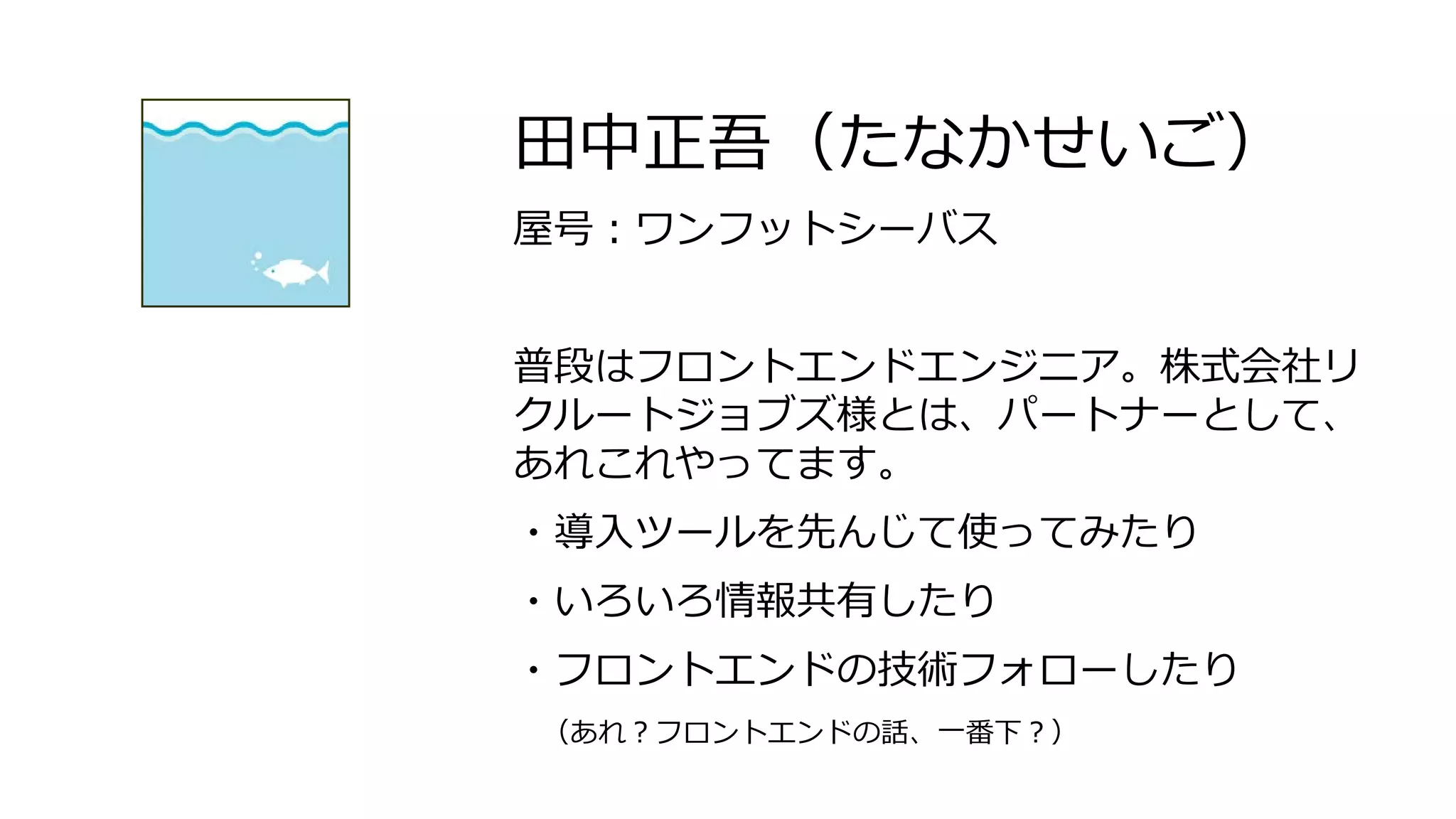 田中正吾（たなかせいご）
屋号：ワンフットシーバス
普段はフロントエンドエンジニア。株式会社リ
クルートジョブズ様とは、パートナーとして、
あれこれやってます。
・導入ツールを先んじて使ってみたり
・いろいろ情報共有したり
・フロントエンドの技術フォローしたり
（あれ？フロントエンドの話、一番下？）
 