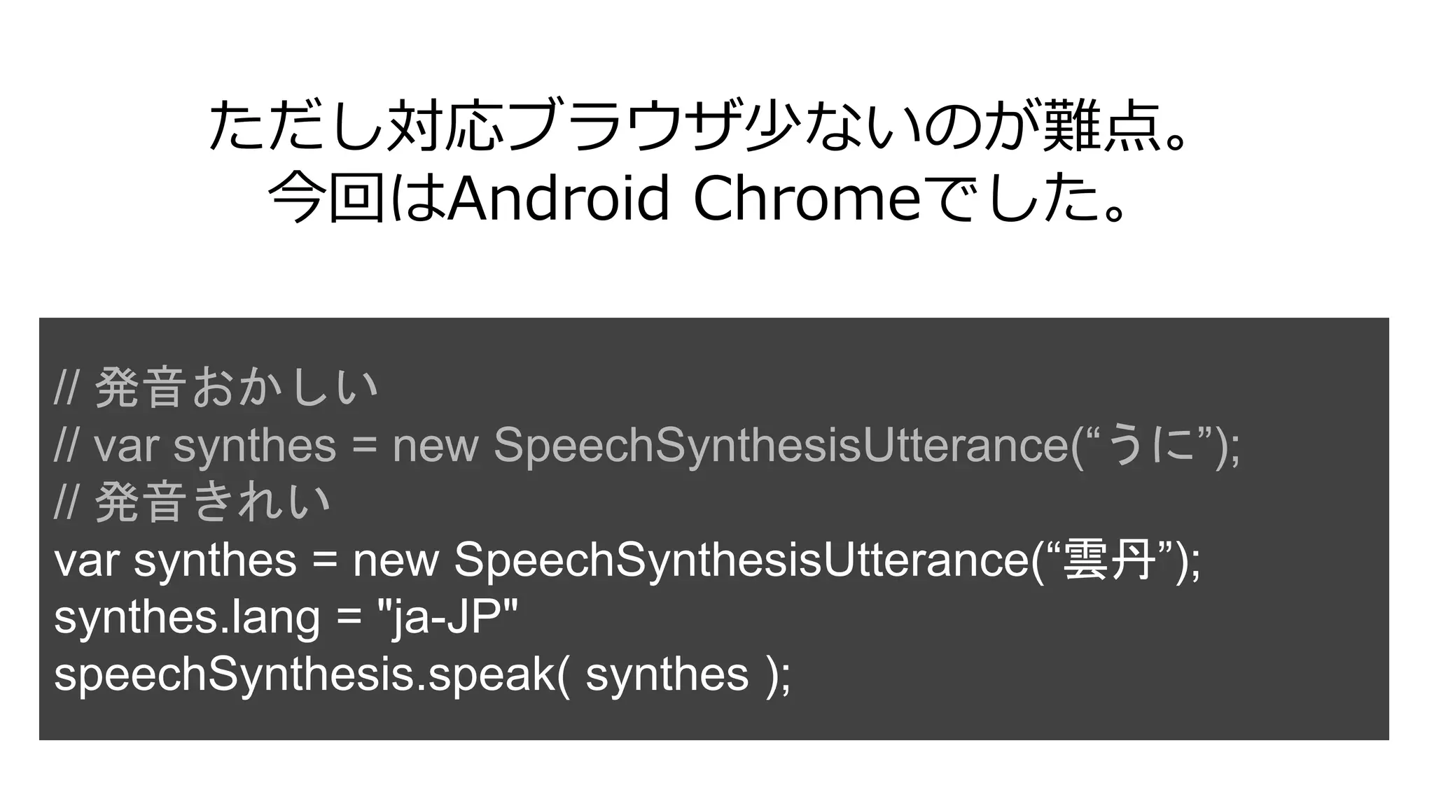 ただし対応ブラウザ少ないのが難点。
今回はAndroid Chromeでした。
// 発音おかしい
// var synthes = new SpeechSynthesisUtterance(“うに”);
// 発音きれい
var synthes = new SpeechSynthesisUtterance(“雲丹”);
synthes.lang = "ja-JP"
speechSynthesis.speak( synthes );
 