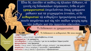 Εἶτα δέ, ἐπειδὰν οἱ παῖδες εἰς ἡλικίαν ἔλθωσιν, οἱ
γονεῖς εἰς διδασκάλων πέμπουσιν, ἔνθα οἱ μὲν
γραμματισταὶ ἐπιμελοῦνται ὅπως γράμματα
μάθωσιν καὶ τὰ γεγραμμένα ἐννοῶσι, οἱ δὲ
κιθαρισταὶ τῷ κιθαρίζειν ἡμερωτέρους αὐτοὺς
ποιεῖν πειρῶνται καὶ τὰς τῶν παίδων ψυχὰς πρὸς
τὸν ῥυθμὸν καὶ τὴν ἁρμονίαν οἰκειοῦσι.
Γλωσσικά
σχόλια
ἔνθα = όπου
ἐννοῶσι > του ρ. ἐννοῶ = καταλαβαίνω, εννοώ
γεγραμμένα = τα γραμμένα
τῷ κιθαρίζειν > του ρ. κιθαρίζω > με το να παίζουν λύρα ή αυλό
ἡμερωτέρους = πιο ήμερους
ποιεῖν > του ρ. ποιῶ = κάνω (πρβλ. ποίημα, ποίηση) = να τους κάνουν
πειρῶνται > του ρ. πειρῶμαι = προσπαθώ > προσπαθούν
οἰκειοῦσι > του ρ. οἰκειῶ = εξοικειώνω > εξοικειώνουν
Τι διδάσκουν οι γραμματισταί;
Τι διδάσκουν οι κιθαρισταί; Με ποιο σκοπό;
 