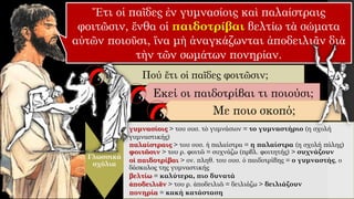 Ἔτι οἱ παῖδες ἐν γυμνασίοις καὶ παλαίστραις
φοιτῶσιν, ἔνθα οἱ παιδοτρίβαι βελτίω τὰ σώματα
αὐτῶν ποιοῦσι, ἵνα μὴ ἀναγκάζωνται ἀποδειλιᾶν διὰ
τὴν τῶν σωμάτων πονηρίαν.
Πού ἔτι οἱ παῖδες φοιτῶσιν;
Γλωσσικά
σχόλια
γυμνασίοις > του ουσ. τὸ γυμνάσιον = το γυμναστήριο (η σχολή
γυμναστικής)
παλαίστραις > του ουσ. ἡ παλαίστρα = η παλαίστρα (η σχολή πάλης)
φοιτῶσιν > του ρ. φοιτῶ = συχνάζω (πρβλ. φοιτητής) > συχνάζουν
οἱ παιδοτρίβαι > ον. πληθ. του ουσ. ὁ παιδοτρίβης = ο γυμναστής, ο
δάσκαλος της γυμναστικής
βελτίω = καλύτερα, πιο δυνατά
ἀποδειλιᾶν > του ρ. ἀποδειλιῶ = δειλιάζω > δειλιάζουν
πονηρία = κακή κατάσταση
Εκεί οι παιδοτρίβαι τι ποιούσι;
Με ποιο σκοπό;
 
