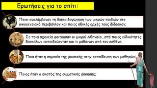 Ερωτήσεις για το σπίτι:
Ποιοι αναλάμβαναν τη διαπαιδαγώγηση των μικρών παιδιών στο
οικογενειακό περιβάλλον και ποιες ηθικές αρχές τους δίδασκαν;
Σε ποια σχολεία φοιτούσαν οι μικροί Αθηναίοι, από ποιες ειδικότητες
δασκάλων εκπαιδεύονταν και τι μάθαιναν από τον καθένα;
Ποια ήταν η σημασία της μουσικής στην εκπαίδευση των μαθητών;
Ποιος ήταν ο σκοπός της σωματικής άσκησης;
 