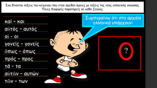 Σου δίνονται λέξεις του κείμενου που είναι σχεδόν όμοιες με λέξεις της νέας ελληνικής γλώσσας.
Ποιες διαφορές παρατηρείς σε κάθε ζεύγος;
καί – και
αὐτός – αυτός
οἱ - οι
γονεῖς – γονείς
ὅπως – όπως
πρός – προς
τά – τα
αὐτῶν – αυτών
τῶν – των
Συμπεραίνω ότι στα αρχαία
ελληνικά υπάρχουν:
 