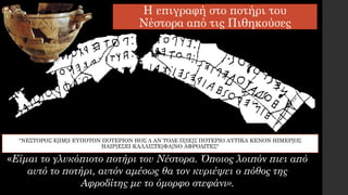 Η επιγραφή στο ποτήρι του
Νέστορα από τις Πιθηκούσες
«Είμαι το γλυκόπιοτο ποτήρι του Νέστορα. Όποιος λοιπόν πιει από
αυτό το ποτήρι, αυτόν αμέσως θα τον κυριέψει ο πόθος της
Αφροδίτης με το όμορφο στεφάνι».
"ΝΕΣΤΟΡΟΣ Ε[ΙΜ]Ι ΕΥΠΟΤΟΝ ΠΟΤΕΡΙΟΝ ΗΟΣ Δ ΑΝ ΤΟΔΕ Π[ΙΕ]Σ ΠΟΤΕΡΙΟ ΑΥΤΙΚΑ ΚΕΝΟΝ ΗΙΜΕΡ[ΟΣ
ΗΑΙΡ]ΕΣΕΙ ΚΑΛΛΙΣΤΕ[ΦΑ]ΝΟ ΑΦΡΟΔΙΤΕΣ"
 
