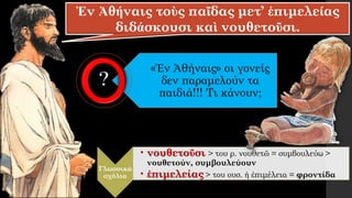 Ἐν Ἀθήναις τοὺς παῖδας μετ’ ἐπιμελείας
διδάσκουσι καὶ νουθετοῦσι.
«Ἐν Ἀθήναις» οι γονείς
δεν παραμελούν τα
παιδιά!!! Τι κάνουν;
Γλωσσικά
σχόλια
• νουθετοῦσι > του ρ. νουθετῶ = συμβουλεύω >
νουθετούν, συμβουλεύουν
• ἐπιμελείας > του ουσ. ἡ ἐπιμέλεια = φροντίδα
 