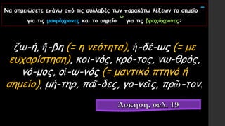 Να σημειώσετε επάνω από τις συλλαβές των παρακάτω λέξεων το σημείο ˉ
για τις μακρόχρονες και το σημείο ˘ για τις βραχύχρονες:
ζω-ή, ἥ-βη (= η νεότητα), ἡ-δέ-ως (= με
ευχαρίστηση), κοι-νός, κρό-τος, νω-θρός,
νό-μος, οἰ-ω-νός (= μαντικό πτηνό ή
σημείο), μή-τηρ, παῖ-δες, γο-νεῖς, πρῶ-τον.
 