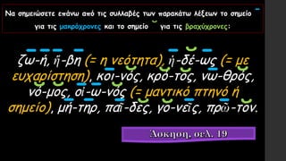 Να σημειώσετε επάνω από τις συλλαβές των παρακάτω λέξεων το σημείο ˉ
για τις μακρόχρονες και το σημείο ˘ για τις βραχύχρονες:
ζω-ή, ἥ-βη (= η νεότητα), ἡ-δέ-ως (= με
ευχαρίστηση), κοι-νός, κρό-τος, νω-θρός,
νό-μος, οἰ-ω-νός (= μαντικό πτηνό ή
σημείο), μή-τηρ, παῖ-δες, γο-νεῖς, πρῶ-τον.
ˉˉˉ ˉ ˉ ˘ˉ
ˉ ˘ ˘ ˘ ˉ ˘
˘ ˘ ˉˉ ˘
ˉ ˉ ˉ ˘ ˘ ˉ ˉ ˘
 