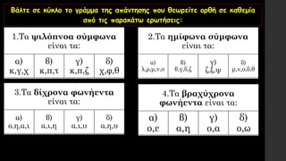 Βάλτε σε κύκλο το γράμμα της απάντησης που θεωρείτε ορθή σε καθεμία
από τις παρακάτω ερωτήσεις:
1.Τα ψιλόπνοα σύμφωνα
είναι τα:
α)
κ,γ,χ
β)
κ,π,τ
γ)
κ,π,ζ
δ)
χ,φ,θ
2.Τα ημίφωνα σύμφωνα
είναι τα:
α)
λ,ρ,μ,ν,σ
β)
β,γ,δ,ζ
γ)
ζ,ξ,ψ
δ)
μ,ν,σ,δ,θ
3.Τα δίχρονα φωνήεντα
είναι τα:
α)
ο,η,α,ι
β)
α,ι,η
γ)
α,ι,υ
δ)
α,η,υ
4.Τα βραχύχρονα
φωνήεντα είναι τα:
α)
ο,ε
β)
α,η
γ)
ο,α
δ)
ο,ω
 