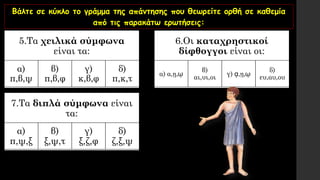 Βάλτε σε κύκλο το γράμμα της απάντησης που θεωρείτε ορθή σε καθεμία
από τις παρακάτω ερωτήσεις:
5.Τα χειλικά σύμφωνα
είναι τα:
α)
π,β,ψ
β)
π,β,φ
γ)
κ,β,φ
δ)
π,κ,τ
6.Οι καταχρηστικοί
δίφθογγοι είναι οι:
α) α,ῃ,ῳ
β)
αι,υι,οι
γ) ᾳ,ῃ,ῳ
δ)
ευ,αυ,ου
7.Τα διπλά σύμφωνα είναι
τα:
α)
π,ψ,ξ
β)
ξ,ψ,τ
γ)
ξ,ζ,φ
δ)
ζ,ξ,ψ
 