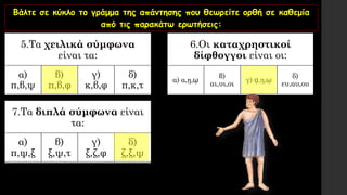 Βάλτε σε κύκλο το γράμμα της απάντησης που θεωρείτε ορθή σε καθεμία
από τις παρακάτω ερωτήσεις:
5.Τα χειλικά σύμφωνα
είναι τα:
α)
π,β,ψ
β)
π,β,φ
γ)
κ,β,φ
δ)
π,κ,τ
6.Οι καταχρηστικοί
δίφθογγοι είναι οι:
α) α,ῃ,ῳ
β)
αι,υι,οι
γ) ᾳ,ῃ,ῳ
δ)
ευ,αυ,ου
7.Τα διπλά σύμφωνα είναι
τα:
α)
π,ψ,ξ
β)
ξ,ψ,τ
γ)
ξ,ζ,φ
δ)
ζ,ξ,ψ
 