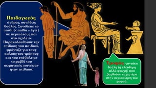 Παιδαγωγός:
άνδρας, συνήθως
δούλος. Συνόδευε το
παιδί ( παῖδα  ἄγω )
σε περιπάτους και
στο σχολείο.
Παρακολουθούσε την
επίδοση του παιδιού,
φρόντιζε για τους
καλούς του τρόπους
και του επέβαλε με
το ραβδί του
σωματικές ποινές αν
ήταν ατίθασο.
Τροφός: γυναίκα
δούλη (ή ελεύθερη
αλλά φτωχή) που
βοηθούσε τη μητέρα
στην περιποίηση του
μωρού.
 