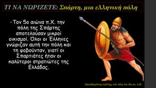ΤΙ ΝΑ ΝΩΡΙΖΕΤΕ: Σπάρτη, μια ελληνική πόλη
• Τον 5ο αιώνα π.Χ. την
πόλη της Σπάρτης
αποτελούσαν μικροί
οικισμοί. Όλοι οι Έλληνες
γνώριζαν αυτή την πόλη και
τη φοβούνταν, γιατί οι
Σπαρτιάτες ήταν οι
καλύτεροι στρατιώτες της
Ελλάδας.
Λακεδαιμόνιος οπλίτης, στα τέλη του 5ου αι. π.Χ.
 