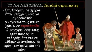 ΤΙ ΝΑ ΝΩΡΙΖΕΤΕ: Παιδιά στρατιώτες
•Στη Σπάρτη, τα αγόρια
ήταν υποχρεωμένα να
αφήσουν την
οικογένειά τους και να
ζήσουν σε στρατόπεδα.
Οι υποχρεώσεις τους
ήταν πολλές και
σοβαρές: έπρεπε να
μάθουν να αντέχουν το
κρύο, την πείνα και τον
πόνο.
 