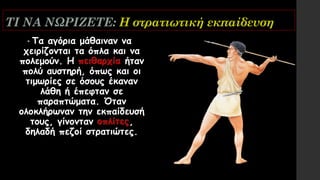 ΤΙ ΝΑ ΝΩΡΙΖΕΤΕ: Η στρατιωτική εκπαίδευση
• Τα αγόρια μάθαιναν να
χειρίζονται τα όπλα και να
πολεμούν. Η πειθαρχία ήταν
πολύ αυστηρή, όπως και οι
τιμωρίες σε όσους έκαναν
λάθη ή έπεφταν σε
παραπτώματα. Όταν
ολοκλήρωναν την εκπαίδευσή
τους, γίνονταν οπλίτες,
δηλαδή πεζοί στρατιώτες.
 