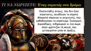 ΤΙ ΝΑ ΝΩΡΙΖΕΤΕ: Ένας στρατός στο δρόμο
Εκατοντάδες άντρες, που δεν ήταν
στρατιώτες, συνόδευαν το στρατό.
Μπροστά πήγαιναν οι ανιχνευτές, που
καθοδηγούσαν το στράτευμα. Ξυλουργοί,
βυρσοδέψες, σιδηρουργοί κι ένα σωρό
άλλοι φρόντιζαν τη σκευή, που
μεταφερόταν μέσα σε άμαξες.
 