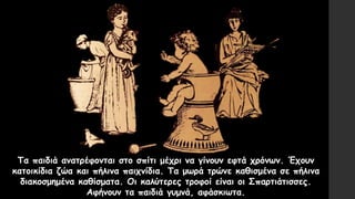 Τα παιδιά ανατρέφονται στο σπίτι μέχρι να γίνουν εφτά χρόνων. Έχουν
κατοικίδια ζώα και πήλινα παιχνίδια. Τα μωρά τρώνε καθισμένα σε πήλινα
διακοσμημένα καθίσματα. Οι καλύτερες τροφοί είναι οι Σπαρτιάτισσες.
Αφήνουν τα παιδιά γυμνά, αφάσκιωτα.
 
