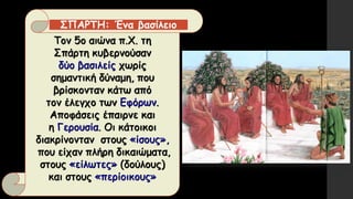 Τον 5ο αιώνα π.Χ. τη
Σπάρτη κυβερνούσαν
δύο βασιλείς χωρίς
σημαντική δύναμη, που
βρίσκονταν κάτω από
τον έλεγχο των Εφόρων.
Αποφάσεις έπαιρνε και
η Γερουσία. Οι κάτοικοι
διακρίνονταν στους «ίσους»,
που είχαν πλήρη δικαιώματα,
στους «είλωτες» (δούλους)
και στους «περίοικους»
ΣΠΑΡΤΗ: Ένα βασίλειο
 