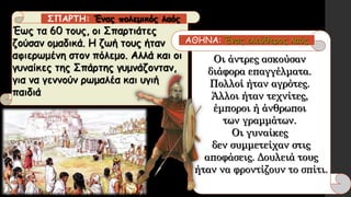 Έως τα 60 τους, οι Σπαρτιάτες
ζούσαν ομαδικά. Η ζωή τους ήταν
αφιερωμένη στον πόλεμο. Αλλά και οι
γυναίκες της Σπάρτης γυμνάζονταν,
για να γεννούν ρωμαλέα και υγιή
παιδιά
Οι άντρες ασκούσαν
διάφορα επαγγέλματα.
Πολλοί ήταν αγρότες.
Άλλοι ήταν τεχνίτες,
έμποροι ή άνθρωποι
των γραμμάτων.
Οι γυναίκες
δεν συμμετείχαν στις
αποφάσεις. Δουλειά τους
ήταν να φροντίζουν το σπίτι.
ΣΠΑΡΤΗ: Ένας πολεμικός λαός
ΑΘΗΝΑ: Ένας ελεύθερος λαός
 