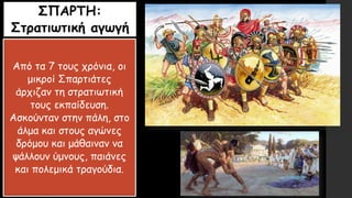ΣΠΑΡΤΗ:
Στρατιωτική αγωγή
Από τα 7 τους χρόνια, οι
μικροί Σπαρτιάτες
άρχιζαν τη στρατιωτική
τους εκπαίδευση.
Ασκούνταν στην πάλη, στο
άλμα και στους αγώνες
δρόμου και μάθαιναν να
ψάλλουν ύμνους, παιάνες
και πολεμικά τραγούδια.
 