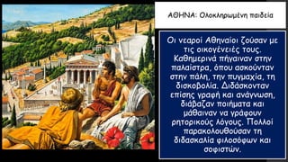 ΑΘΗΝΑ: Ολοκληρωμένη παιδεία
Οι νεαροί Αθηναίοι ζούσαν με
τις οικογένειές τους.
Καθημερινά πήγαιναν στην
παλαίστρα, όπου ασκούνταν
στην πάλη, την πυγμαχία, τη
δισκοβολία. Διδάσκονταν
επίσης γραφή και ανάγνωση,
διάβαζαν ποιήματα και
μάθαιναν να γράφουν
ρητορικούς λόγους. Πολλοί
παρακολουθούσαν τη
διδασκαλία φιλοσόφων και
σοφιστών.
 
