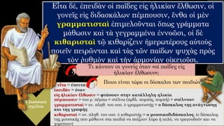 Εἶτα δέ, ἐπειδὰν οἱ παῖδες εἰς ἡλικίαν ἔλθωσιν, οἱ
γονεῖς εἰς διδασκάλων πέμπουσιν, ἔνθα οἱ μὲν
γραμματισταὶ ἐπιμελοῦνται ὅπως γράμματα
μάθωσιν καὶ τὰ γεγραμμένα ἐννοῶσι, οἱ δὲ
κιθαρισταὶ τῷ κιθαρίζειν ἡμερωτέρους αὐτοὺς
ποιεῖν πειρῶνται καὶ τὰς τῶν παίδων ψυχὰς πρὸς
τὸν ῥυθμὸν καὶ τὴν ἁρμονίαν οἰκειοῦσι.
Γλωσσικά
σχόλια
εἶτα = έπειτα
ἐπειδὰν = όταν
εἰς ἡλικίαν ἔλθωσιν = φτάσουν στην κατάλληλη ηλικία
πέμπουσιν > του ρ. πέμπω = στέλνω (πρβλ. πομπός, πομπή) > στέλνουν
γραμματισταὶ = ον. πληθ. του ουσ. ὁ γραμματιστής = ο δάσκαλος της ανάγνωσης
και της γραφής
κιθαρισταὶ = ον. πληθ. του ουσ. ὁ κιθαριστής = ο μουσικοδιδάσκαλος, (ο δάσκαλος
της μουσικής που μάθαινε στα παιδιά να παίζουν λύρα ή αυλό, να τραγουδούν και να
χορεύουν)
Τι κάνουν οι γονείς όταν «οἱ παῖδες εἰς
ἡλικίαν ἔλθωσιν»;
Ποιοι είναι τώρα οι δάσκαλοι των παιδιών;
 