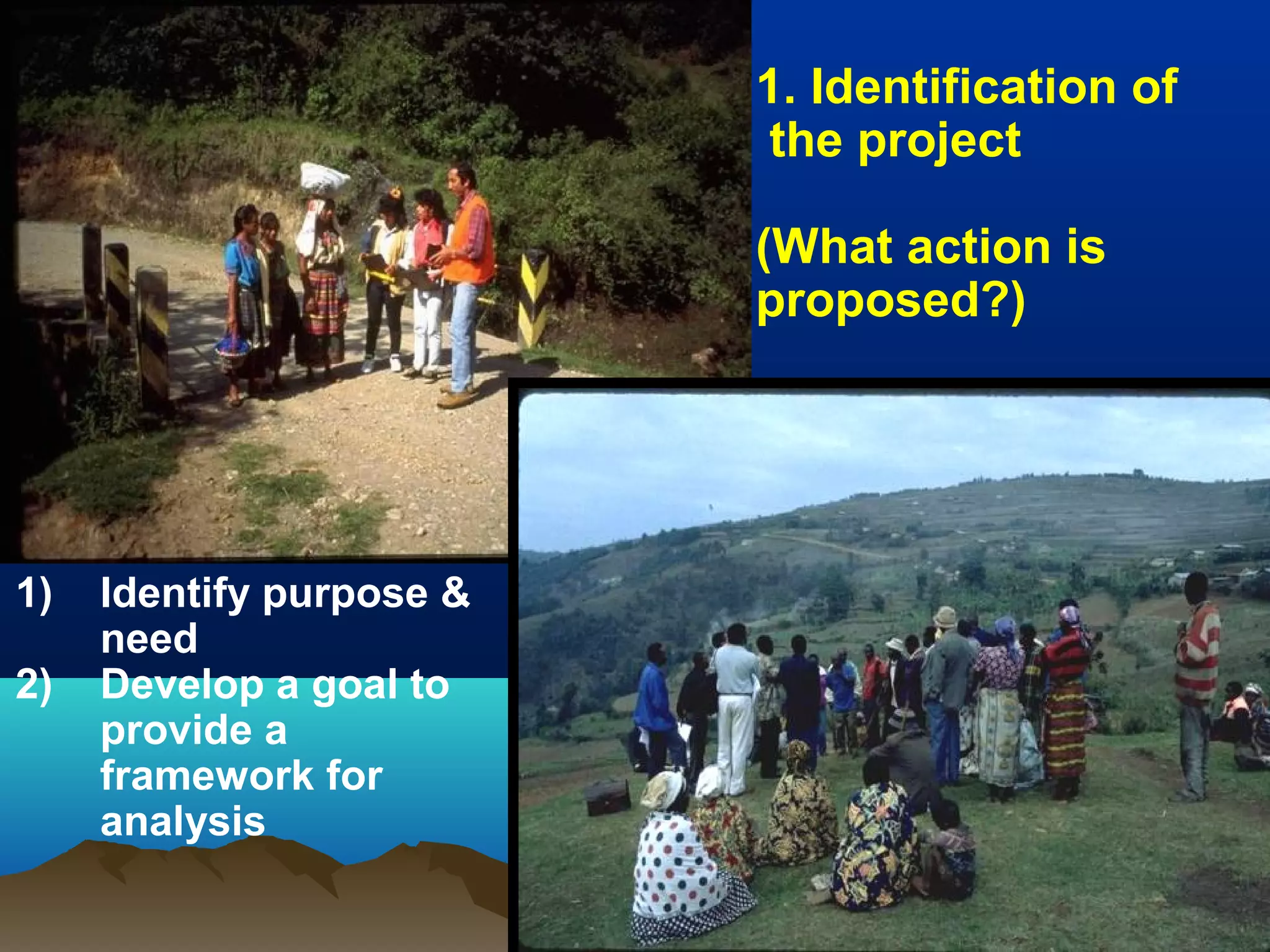 1. Identification of
the project
(What action is
proposed?)
1) Identify purpose &
need
2) Develop a goal to
provide a
framework for
analysis
 