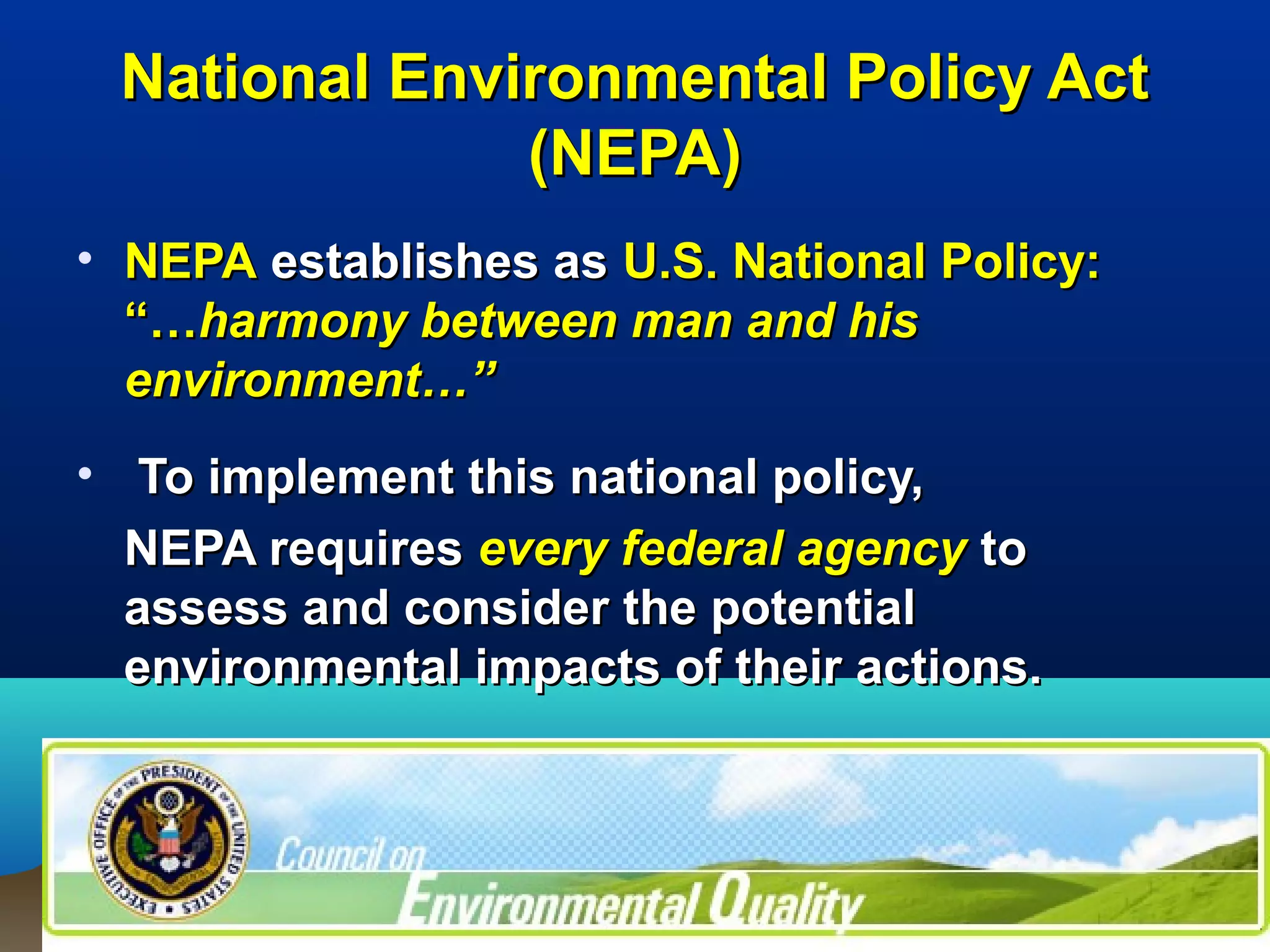 National Environmental Policy ActNational Environmental Policy Act
(NEPA)(NEPA)
• NEPANEPA establishes asestablishes as U.S. National Policy:U.S. National Policy:
“…“…harmony between man and hisharmony between man and his
environment…”environment…”
• To implement this national policy,To implement this national policy,
NEPA requiresNEPA requires every federal agencyevery federal agency toto
assess and consider the potentialassess and consider the potential
environmental impacts of their actions.environmental impacts of their actions.
 