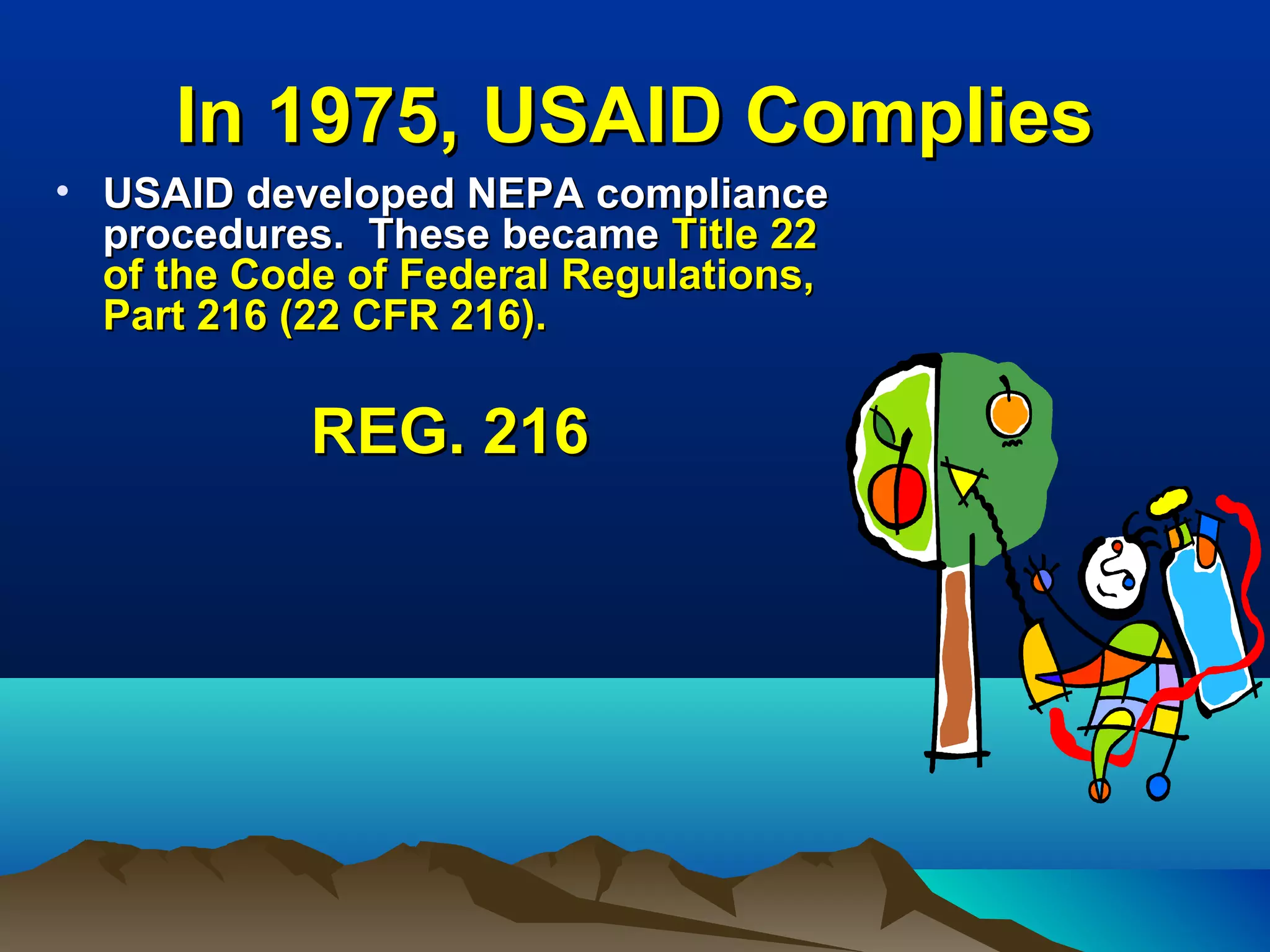 In 1975, USAID CompliesIn 1975, USAID Complies
• USAID developed NEPA complianceUSAID developed NEPA compliance
procedures. These becameprocedures. These became Title 22Title 22
of the Code of Federal Regulations,of the Code of Federal Regulations,
Part 216 (22 CFR 216).Part 216 (22 CFR 216).
REG. 216REG. 216
 