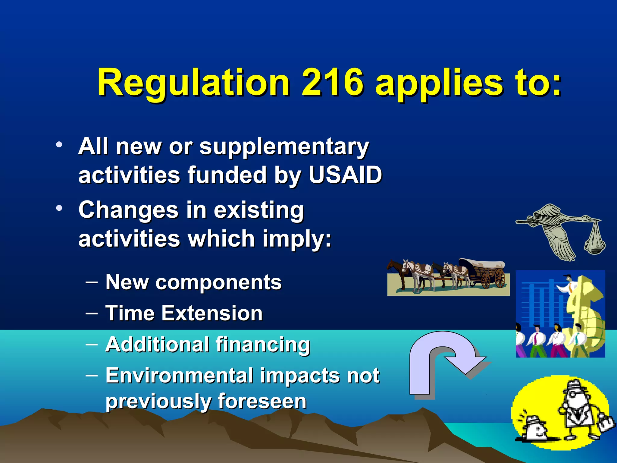 Regulation 216 applies to:Regulation 216 applies to:
• All new or supplementaryAll new or supplementary
activities funded by USAIDactivities funded by USAID
• Changes in existingChanges in existing
activities which imply:activities which imply:
– New componentsNew components
– Time ExtensionTime Extension
– Additional financingAdditional financing
– Environmental impacts notEnvironmental impacts not
previously foreseenpreviously foreseen
 
