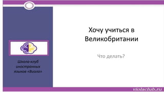 Хочу учиться в
Великобритании
Что делать?
Школа-клуб
иностранных
языков «Виола»
 