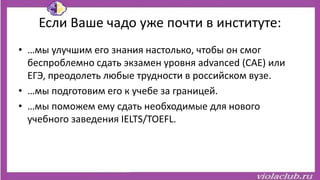 Если Ваше чадо уже почти в институте:
• …мы улучшим его знания настолько, чтобы он смог
беспроблемно сдать экзамен уровня advanced (CAE) или
ЕГЭ, преодолеть любые трудности в российском вузе.
• …мы подготовим его к учебе за границей.
• …мы поможем ему сдать необходимые для нового
учебного заведения IELTS/TOEFL.
 