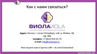 Как с нами связаться?
Адрес: Россия, г. Санкт-Петербург, наб. р. Мойки, 58,
оф. 400
телефон: +7 (812) 914-31-75
e-mail: info@violaclub.ru
Или пишите нам в группу в ВК – vk.com/violaschool
 
