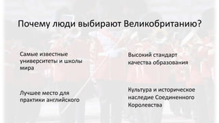Почему люди выбирают Великобританию?
Самые известные
университеты и школы
мира
Лучшее место для
практики английского
Культура и историческое
наследие Соединенного
Королевства
Высокий стандарт
качества образования
 