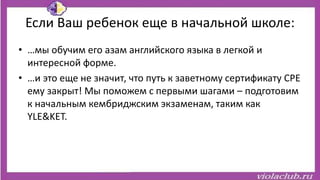 Если Ваш ребенок еще в начальной школе:
• …мы обучим его азам английского языка в легкой и
интересной форме.
• …и это еще не значит, что путь к заветному сертификату CPE
ему закрыт! Мы поможем с первыми шагами – подготовим
к начальным кембриджским экзаменам, таким как
YLE&KET.
 