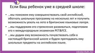 Если Ваш ребенок уже в средней школе:
• …мы поможем ему совершенствовать свой английский,
обогнать школьную программу на несколько лет и получить
возможность уехать на лето в британские языковые лагеря.
• …мы поддержим его стремление развиваться, подготовим
его к международным экзаменам PET&FCE.
• …мы дадим ему возможность почувствовать себя в
настоящей британской школе и будем преподавать ему
школьные предметы на английском языке.
 
