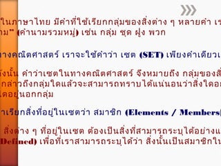 ในภาษาไทย มีคำาที่ใช้เรียกกลุ่มของสิ่งต่าง ๆ หลายคำา เร
”าม (คำานามรวมหมู่) เช่น กลุ่ม ชุด ฝูง พวก
ดังนั้น คำาว่าเซตในทางคณิตศาสตร์ จึงหมายถึง กลุ่มของส
อกล่าวถึงกลุ่มใดแล้วจะสามารถทราบได้แน่นอนว่าสิ่งใดอย
ใดอยู่นอกกลุ่ม
ทางคณิตศาสตร์ เราจะใช้คำาว่า เซต (SET) เพียงคำาเดียวเท
ราเรียกสิ่งที่อยู่ในเซตว่า สมาชิก (Elements / Members)
สิ่งต่าง ๆ ที่อยู่ในเซต ต้องเป็นสิ่งที่สามารถระบุได้อย่างแ
Defined) เพื่อที่เราสามารถระบุได้ว่า สิ่งนั้นเป็นสมาชิกใน
 