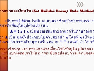 ารแจกแจงเงื่อนไขารแจกแจงเงื่อนไข (Set Builder Form/ Rule Method)(Set Builder Form/ Rule Method)
เป็นการใช้ตัวแปรเขียนแทนสมาชิกแล้วทำาการบรรยาย
สมาชิกที่อยู่ในรูปตัวแปร เช่น
A = { x | x เป็นพยัญชนะสามตัวแรกในภาษาอังกฤ
ว่า A เป็นเซตซึ่งประกอบไปด้วยสมาชิก x โดยที่ x เป็นพย
“ตัวแรกในภาษาอังกฤษ เครื่องหมาย |” แทนคำาว่า โดยท
มารถเขียนรูปแบบการแจกแจงเงื่อนไขให้อยู่ในรูปแจกแจง
แต่ในบางเซตเราไม่สามารถเขียนรูปแบบการแจกแจงสม
งื่อนไข
 