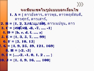 จงเขียนเซตในรูปแบบบอกเงื่อนไขจงเขียนเซตในรูปแบบบอกเงื่อนไข
1. A = { ดาวอังคาร, ดาวพุธ, ดาวพฤหัสบดี,
ดาวศุกร์, ดาวเสาร์,
ดาวยูเรนัส, ดาวเนปจูน, ดาว
พลูโต,}
2. B = {1, 2, 3, 4, ..., 10}
3. C = {-10, -9, -8, -7, ..., -1}
4. D = {b, c, d, f, ..., z}
5. E = {1, 3, 5, 7, ..., 99}
6. F = {5, 10, 15}
7. G = {4, 9, 25, 49, 121, 169}
8. H = {-2, -5}
9. I = {...,-2, -1, 0, 1, 2 , ... }
10. J = {1, 4, 9, 16, ..., 100}
 
